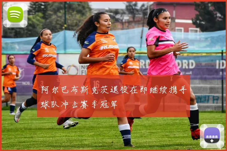 阿尔巴布斯克茨退役在即继续携手球队冲击赛季冠军