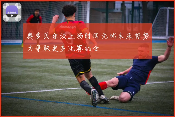 奥多贝尔谈上场时间无忧未来将努力争取更多比赛机会