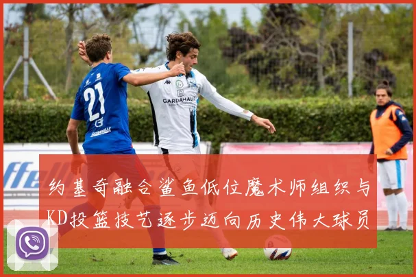 约基奇融合鲨鱼低位魔术师组织与KD投篮技艺逐步迈向历史伟大球员之路