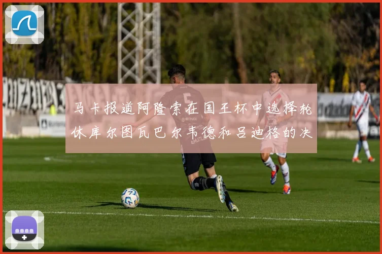 马卡报道阿隆索在国王杯中选择轮休库尔图瓦巴尔韦德和吕迪格的决定