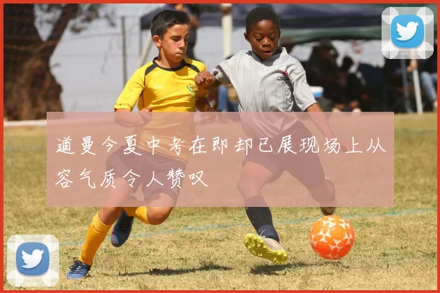 道曼今夏中考在即却已展现场上从容气质令人赞叹