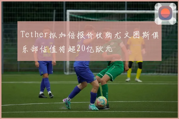 Tether拟加倍报价收购尤文图斯俱乐部估值将超20亿欧元