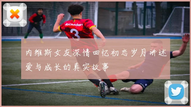 内维斯女友深情回忆初恋岁月讲述爱与成长的真实故事