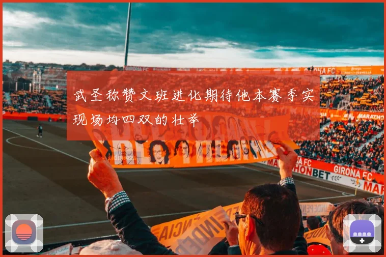 武圣称赞文班进化期待他本赛季实现场均四双的壮举
