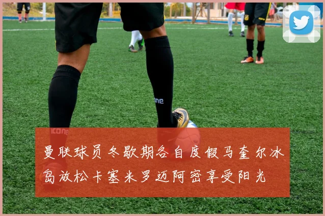 曼联球员冬歇期各自度假马奎尔冰岛放松卡塞米罗迈阿密享受阳光
