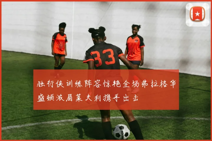 独行侠训练阵容惊艳全场弗拉格华盛顿浓眉莱夫利携手出击