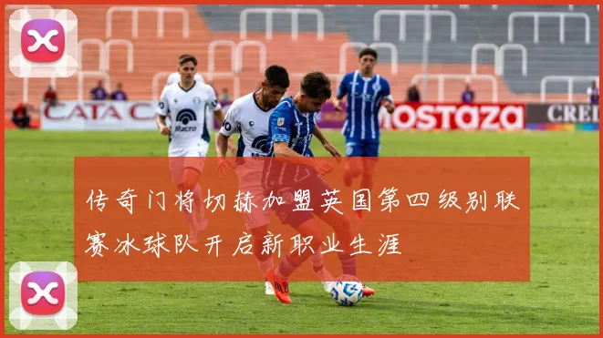 传奇门将切赫加盟英国第四级别联赛冰球队开启新职业生涯