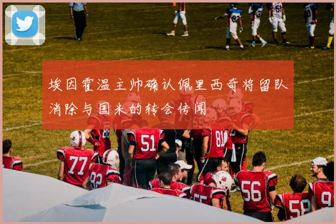 埃因霍温主帅确认佩里西奇将留队消除与国米的转会传闻