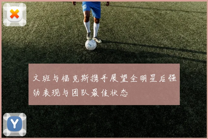 文班与福克斯携手展望全明星后强劲表现与团队最佳状态