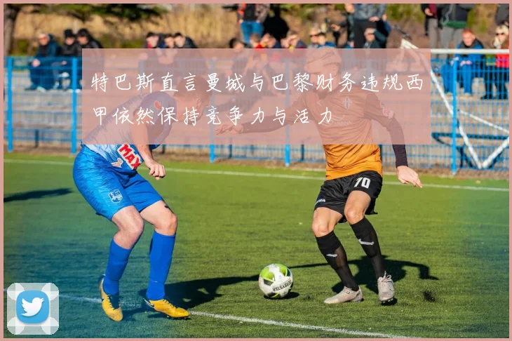 特巴斯直言曼城与巴黎财务违规西甲依然保持竞争力与活力