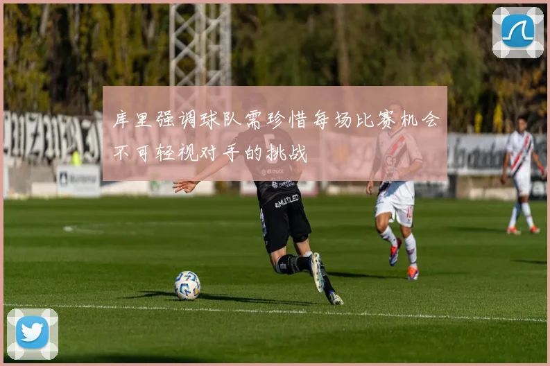 库里强调球队需珍惜每场比赛机会不可轻视对手的挑战