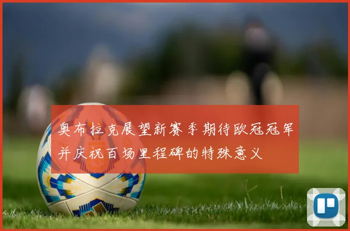 奥布拉克展望新赛季期待欧冠冠军并庆祝百场里程碑的特殊意义
