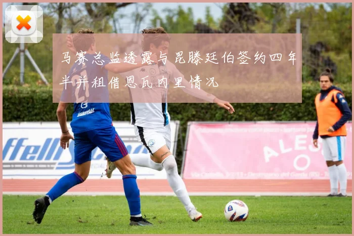 马赛总监透露与昆滕廷伯签约四年半并租借恩瓦内里情况