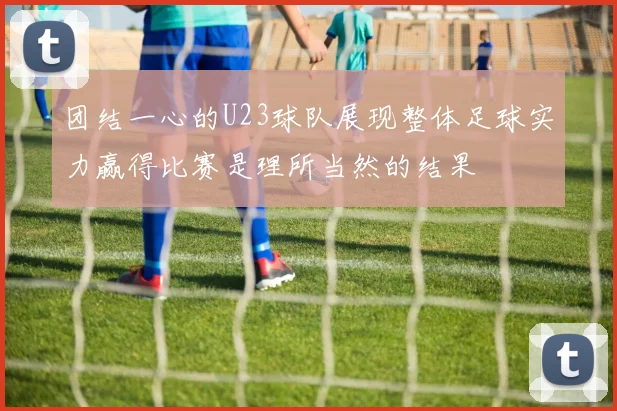 团结一心的U23球队展现整体足球实力赢得比赛是理所当然的结果