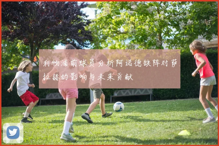 利物浦前球员分析阿诺德缺阵对萨拉赫的影响与未来贡献