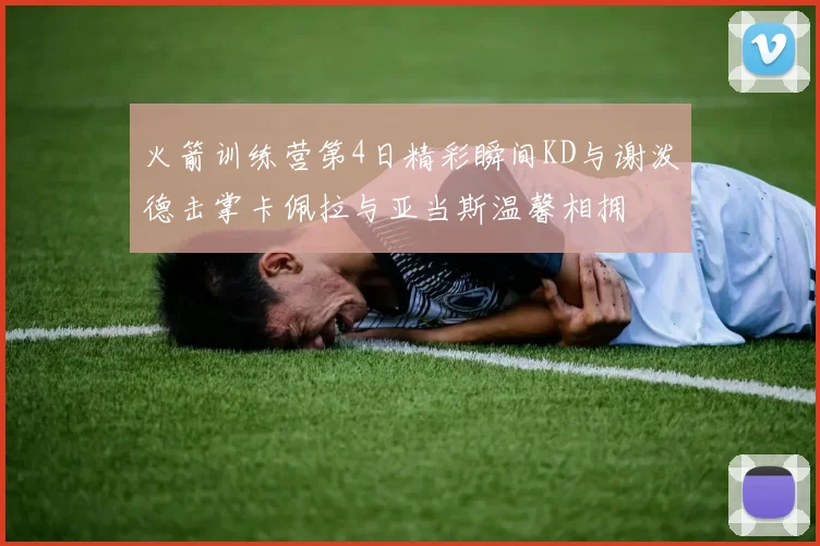 火箭训练营第4日精彩瞬间KD与谢泼德击掌卡佩拉与亚当斯温馨相拥